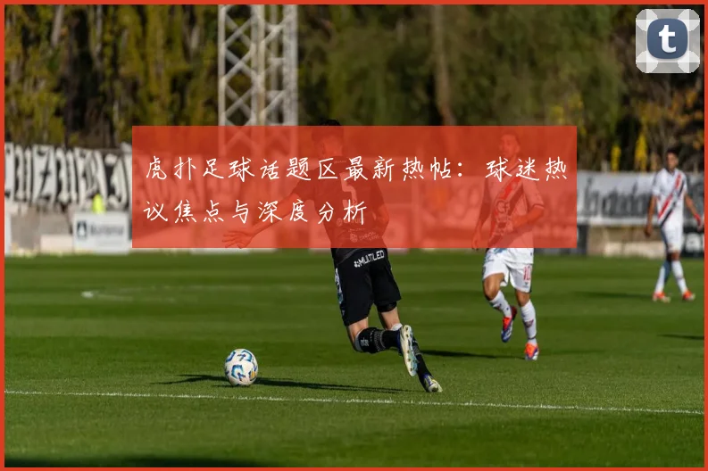 虎扑足球话题区最新热帖：球迷热议焦点与深度分析