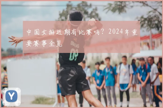 中国女排近期有比赛吗？2024年重要赛事全览