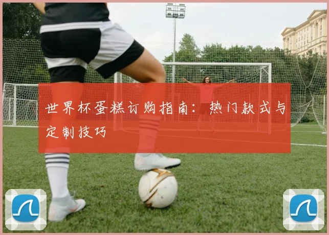 世界杯蛋糕订购指南：热门款式与定制技巧