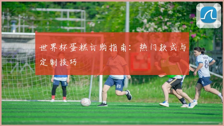 世界杯蛋糕订购指南：热门款式与定制技巧