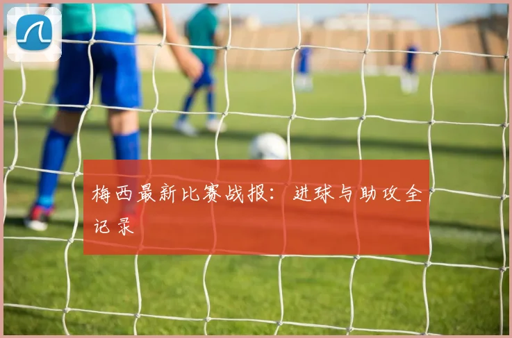 梅西最新比赛战报：进球与助攻全记录