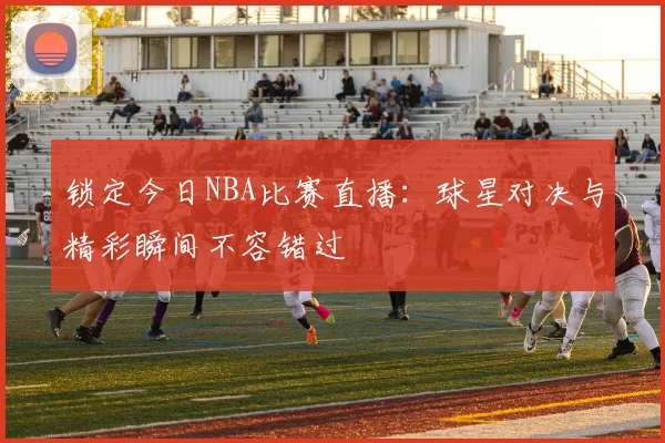 锁定今日NBA比赛直播：球星对决与精彩瞬间不容错过