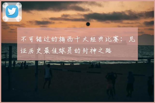 不可错过的梅西十大经典比赛：见证历史最佳球员的封神之路
