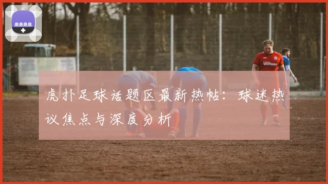 虎扑足球话题区最新热帖：球迷热议焦点与深度分析