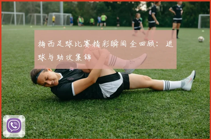 梅西足球比赛精彩瞬间全回顾：进球与助攻集锦