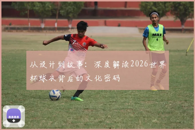从设计到故事：深度解读2026世界杯球衣背后的文化密码